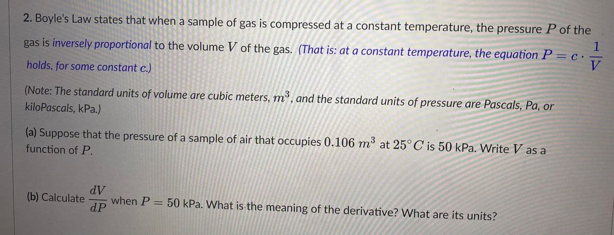 2. Boyle's Law states that when a sample of gas is compressed at a constant temperature, the pressure P of the
gas is inversely proportional to the volume V of the gas. (That is: at a constant temperature, the equation P = c.
1
holds, for some constant c.)
V
(Note: The standard units of volume are cubic meters, m³, and the standard units of pressure are Pascals, Pa, or
kiloPascals, kPa.)
3
(a) Suppose that the pressure of a sample of air that occupies 0.106 m³ at 25°C is 50 kPa. Write V as a
function of P.
(b) Calculate
dV
dP
when P = 50 kPa. What is the meaning of the derivative? What are its units?