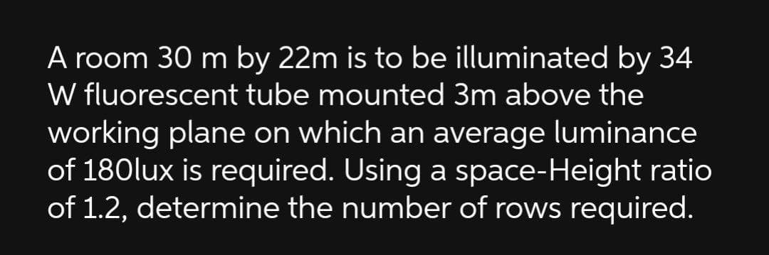 A room 30 m by 22m is to be illuminated by 34
W fluorescent tube mounted 3m above the
working plane on which an average luminance
of 180lux is required. Using a space-Height ratio
of 1.2, determine the number of rows required.
