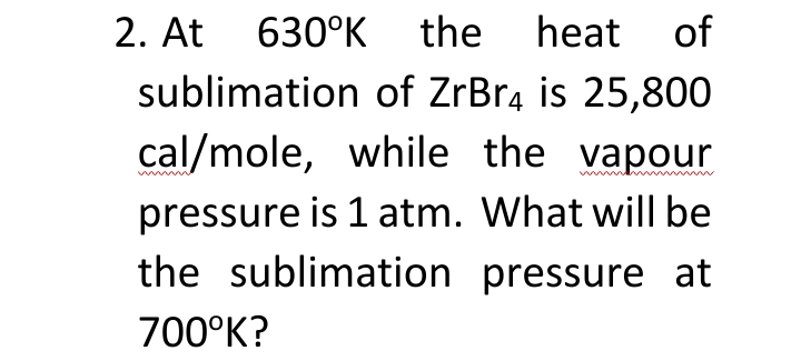 2. At 630°K
the heat of
sublimation of ZrBrą is 25,800
cal/mole, while the vapour
pressure is 1 atm. What will be
the sublimation pressure at
700°K?
