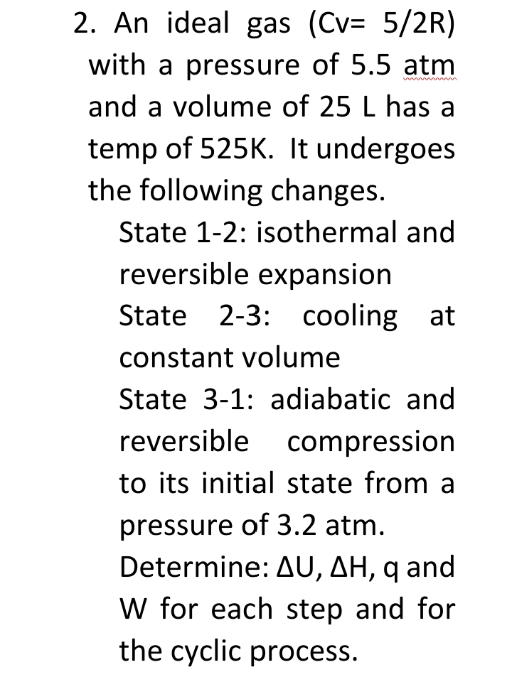 2. An ideal gas (Cv= 5/2R)
with a pressure of 5.5 atm
and a volume of 25 L has a
temp of 525K. It undergoes
the following changes.
State 1-2: isothermal and
reversible expansion
State 2-3: cooling at
constant volume
State 3-1: adiabatic and
reversible compression
to its initial state from a
pressure of 3.2 atm.
Determine: AU, AH, q and
W for each step and for
the cyclic process.
