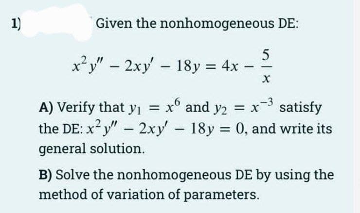 1)
Given the nonhomogeneous DE:
653
x²y" - 2xy' - 18y = 4x -
A) Verify that y₁ = x° and y2 = x
x-³ satisfy
the DE: x²y" - 2xy' - 18y = 0, and write its
general solution.
B) Solve the nonhomogeneous DE by using the
method of variation of parameters.