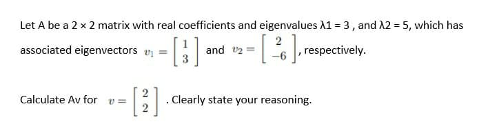 Let A be a 2 x 2 matrix with real coefficients and eigenvalues A1 = 3, and A2 = 5, which has
associated eigenvectors v =
and v2 =
respectively.
2
. Clearly state your reasoning.
Calculate Av for
v =
