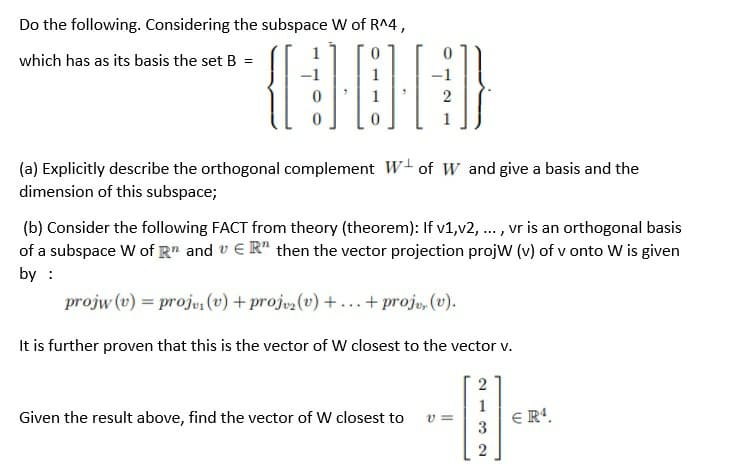 Do the following. Considering the subspace W of R^4 ,
which has as its basis the set B =
2
(a) Explicitly describe the orthogonal complement W+ of W and give a basis and the
dimension of this subspace;
(b) Consider the following FACT from theory (theorem): If v1,v2, .. , vr is an orthogonal basis
of a subspace W of R" and v €R" then the vector projection projw (v) of v onto W is given
by :
projw (v) = proju, (v) + projuz(v) +...+ projo, (v).
It is further proven that this is the vector of W closest to the vector v.
Given the result above, find the vector of W closest to
1
E R'.
v =
3
