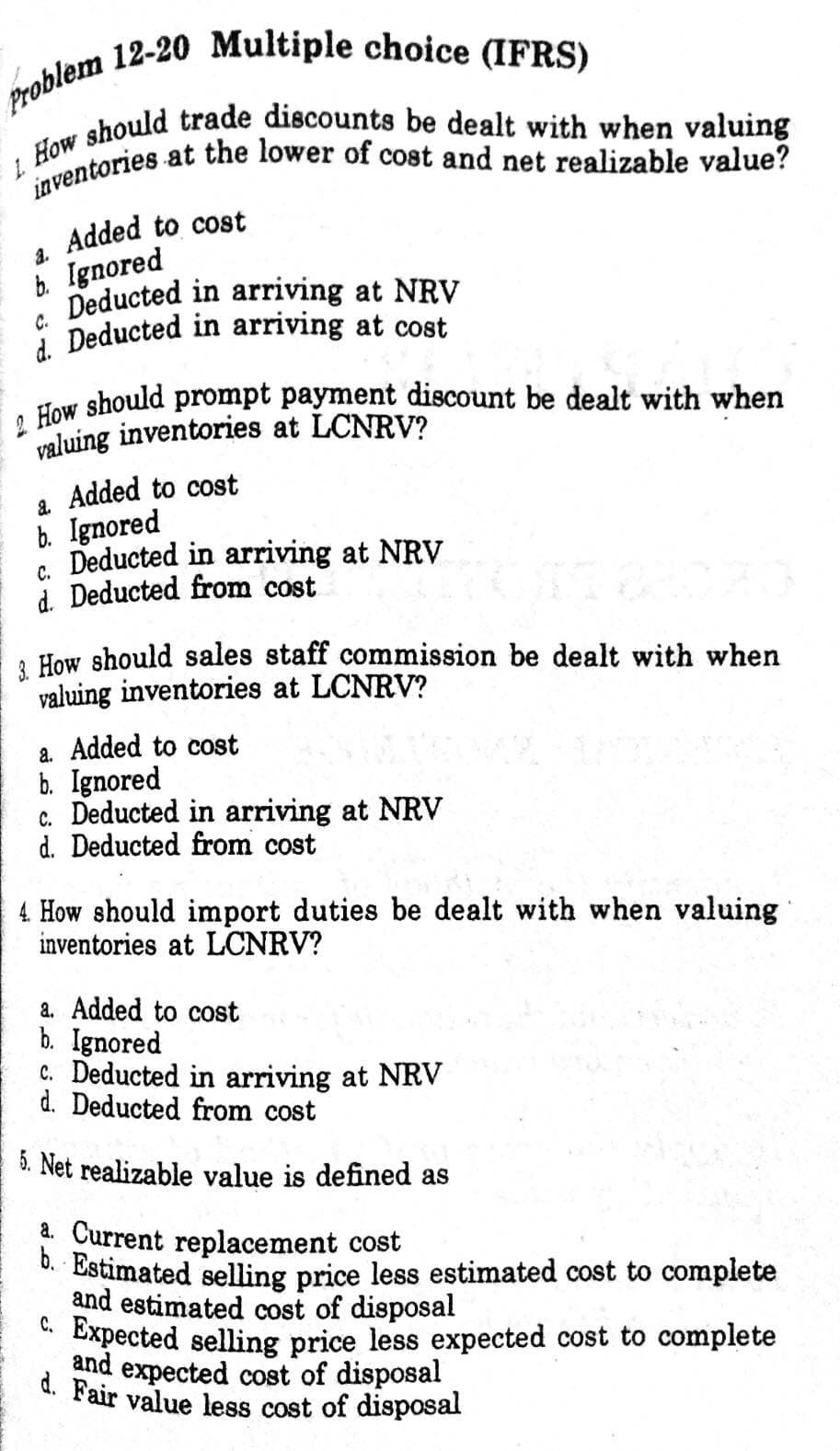 inventories at the lower of cost and net realizable value?
Added to cost
b. Ignored
Deducted in arriving at NRV
C.
i Deducted in arriving at cost
3.
How should prompt payment discount be dealt with when
valuing inventories at LCNRV?
a Added to cost
b. Ignored
C. Deducted in arriving at NRV
d. Deducted from cost
, How should sales staff commission be dealt with when
valuing inventories at LCNRV?
a. Added to cost
b. Ignored
c. Deducted in arriving at NRV
d. Deducted from cost
4 How should import duties be dealt with when valuing
inventories at LCNRV?
a. Added to cost
b. Ignored
C. Deducted in arriving at NRV
d. Deducted from cost
5. Net realizable value is defined as
a. Current replacement cost
". Estimated selling price less estimated cost to complete
and estimated cost of disposal
* Expected selling price less expected cost to complete
and expected cost of disposal
d. Fair value less cost of disposal
