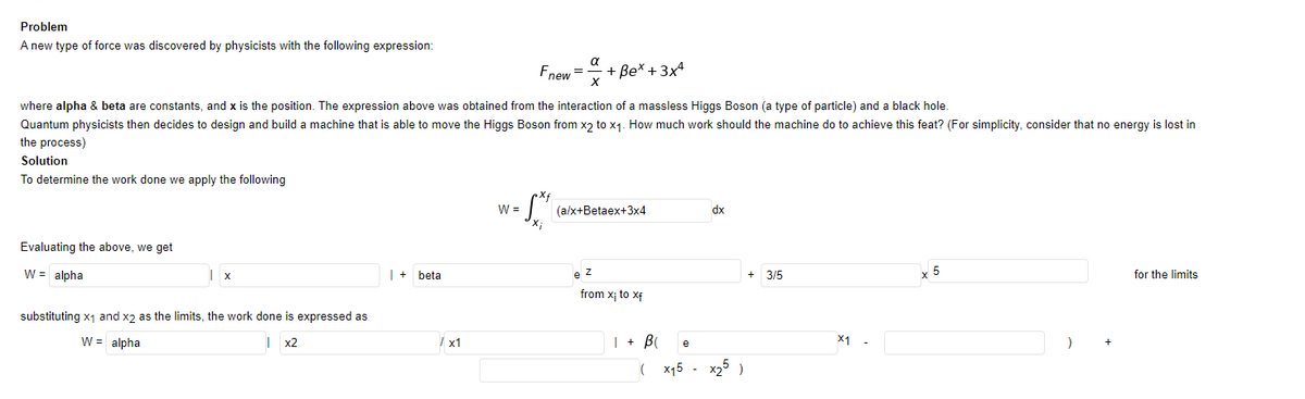 Problem
A new type of force was discovered by physicists with the following expression:
a
Fnew =
+ Be* + 3x4
where alpha & beta are constants, and x is the position. The expression above was obtained from the interaction of a massless Higgs Boson (a type of particle) and a black hole.
Quantum physicists then decides to design and build a machine that is able to move the Higs Boson from x2 to x1. How much work should the machine do to achieve this feat? (For simplicity, consider that no energy is lost in
the process)
Solution
To determine the work done we apply the following
W =
(a/x+Betaex+3x4
dx
Evaluating the above, we get
W = alpha
| + beta
3/5
x 5
for the limits
from x; to xf
substituting x1 and x2 as the limits, the work done is expressed as
W = alpha
x2
/ x1
| + B
X1 -
e
x15 - x25 )
