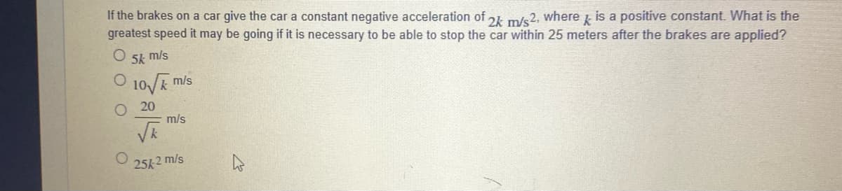 If the brakes on a car give the car a constant negative acceleration of 24 m/s2, where is a positive constant. What is the
greatest speed it may be going if it is necessary to be able to stop the car within 25 meters after the brakes are applied?
k
O 5k m/s
10/k m/s
O 20
m/s
25k 2 m/s
