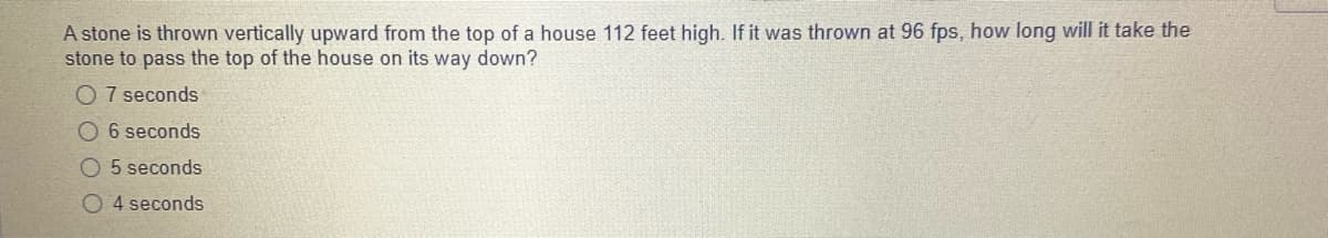 A stone is thrown vertically upward from the top of a house 112 feet high. If it was thrown at 96 fps, how long will it take the
stone to pass the top of the house on its way down?
O 7 seconds
06 seconds
O 5 seconds
O 4 seconds
