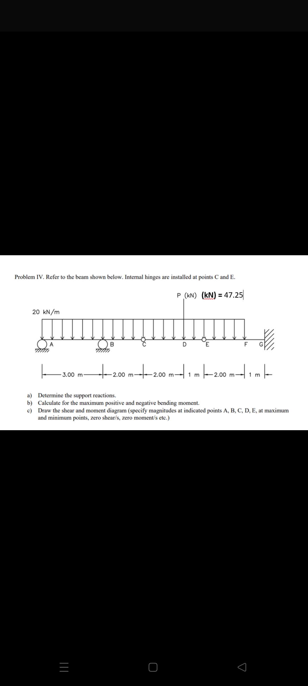 Problem IV. Refer to the beam shown below. Internal hinges are installed at points C and E.
P (KN) (KN) = 47.25
20 kN/m
崧
A
B
D
E
F
+2.00 m-
|—–20.00 m−| 1 m |—
3.00 m
-2.00 m2.00 m-
1 m
a) Determine the support reactions.
b) Calculate for the maximum positive and negative bending moment.
c) Draw the shear and moment diagram (specify magnitudes at indicated points A, B, C, D, E, at maximum
and minimum points, zero shear/s, zero moment/s etc.)
|||
s