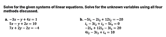 Solve for the given systems of linear equations. Solve for the unknown variables using all four
methods discussed.
a. -3x-y + 4z = 1
5x -y + 2z = 10
7x+2y-2z=-4
b. -51₁ - 2i3+ 12i₂ = -20
i₁-31₂ +13-5i₂ = 0
-2i₁ + 12i₂ - 3i₁ = 20
41₂-313 + 14 = 10