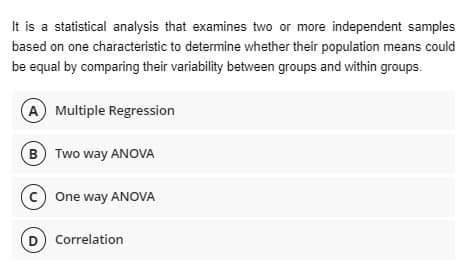 It is a statistical analysis that examines two or more independent samples
based on one characteristic to determine whether their population means could
be equal by comparing their variability between groups and within groups.
A Multiple Regression
(B) Two way ANOVA
C One way ANOVA
D) Correlation