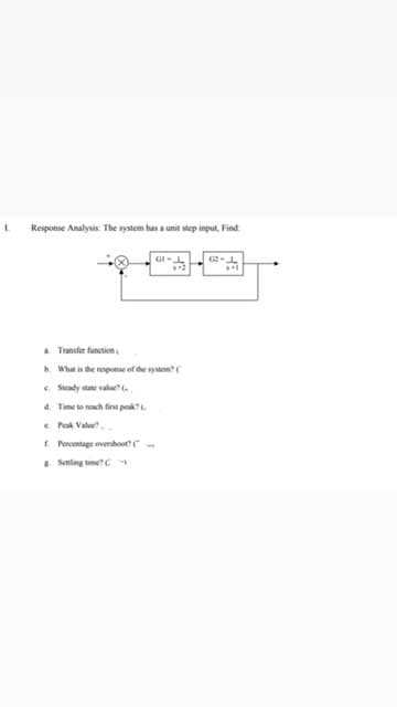 Response Analysis: The system has a unit step input, Find
a Transfer function,
b. What is the response of the system?(
e Steady state value.
a. Time to reach first peak? .
e. Peak Value?.
E Percentage overshoot
* Senling time?C
