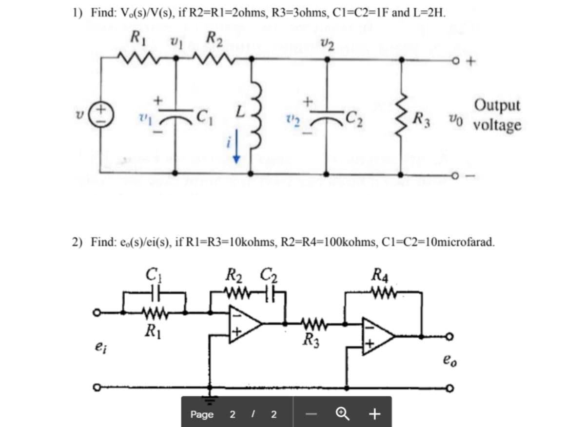 1) Find: V.(s)/V(s), if R2=R1=2ohms, R3=3ohms, Cl=C2=1F and L=2H.
R2
R1
U2
Output
R3 Uo voltage
C2
2) Find: e,(s)/ei(s), if R1=R3=10kohms, R2=R4=100kohms, C1=C2=10microfarad.
R2 C2
R4
ww
R3
R1
e;
eo
2 I 2
Q +
-
Page
