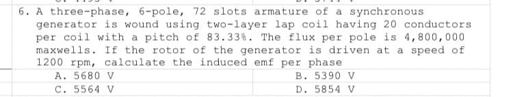 6. A three-phase, 6-pole, 72 slots armature of a synchronous
generator is wound using two-layer lap coil having 20 conductors
per coil with a pitch of 83.33%. The flux per pole is 4,800,000
maxwells. If the rotor of the generator is driven at a speed of
1200 rpm, calculate the induced emf per phase
A. 5680 V
C. 5564 V
B. 5390 V
D. 5854 V
