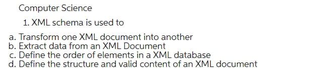 Computer Science
1. XML schema is used to
a. Transform one XML document into another
b. Extract data from an XML Document
c. Define the order of elements in a XML database
d. Define the structure and valid content of an XML document
