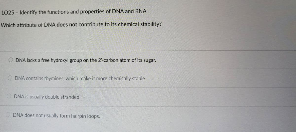 LO25-Identify the functions and properties of DNA and RNA
Which attribute of DNA does not contribute to its chemical stability?
ODNA lacks a free hydroxyl group on the 2'-carbon atom of its sugar.
ODNA contains thymines, which make it more chemically stable.
ODNA is usually double stranded
ODNA does not usually form hairpin loops.