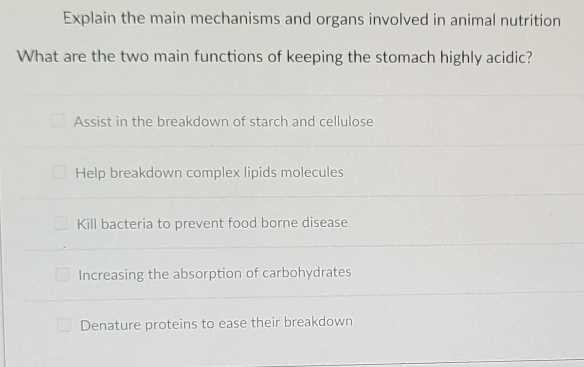 Explain the main mechanisms and organs involved in animal nutrition
What are the two main functions of keeping the stomach highly acidic?
Assist in the breakdown of starch and cellulose
Help breakdown complex lipids molecules
Kill bacteria to prevent food borne disease
Increasing the absorption of carbohydrates
Denature proteins to ease their breakdown