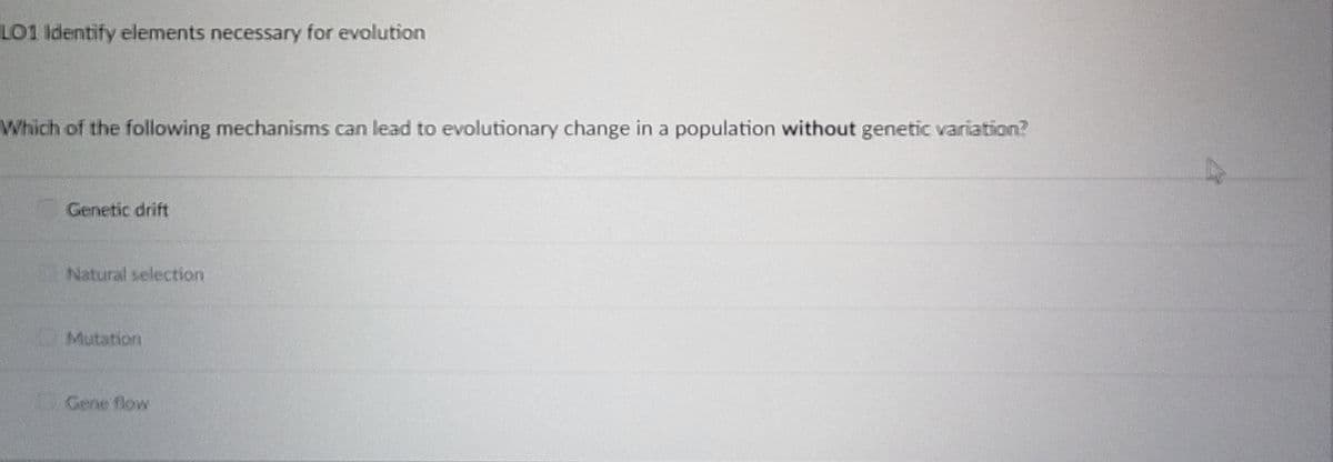 LO1 Identify elements necessary for evolution
Which of the following mechanisms can lead to evolutionary change in a population without genetic variation?
Genetic drift
Natural selection
Mutation
Gene flow
A
