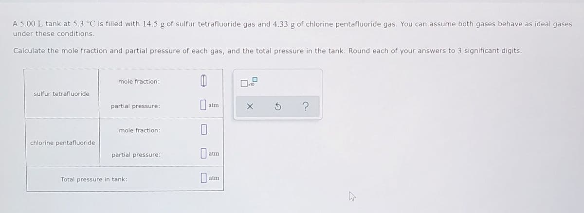 A 5.00 L tank at 5.3 °C is filled with 14.5 g of sulfur tetrafluoride gas and 4.33 g of chlorine pentafluoride gas. You can assume both gases behave as ideal gases
under these conditions.
Calculate the mole fraction and partial pressure of each gas, and the total pressure in the tank. Round each of your answers to 3 significant digits.
mole fraction:
x10
sulfur tetrafluoride
partial pressure:
atm
mole fraction:
chlorine pentafluoride
partial pressure:
| atm
Total pressure in tank:
atm
