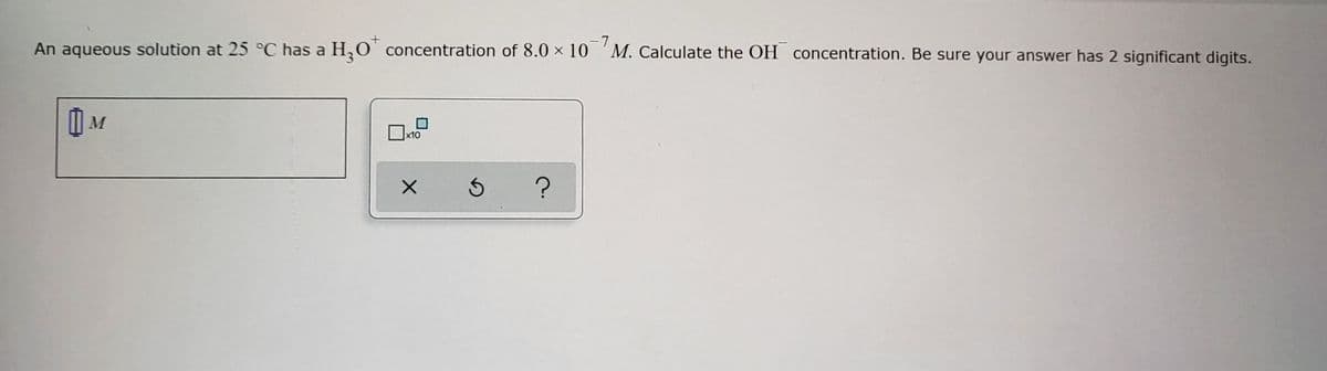 An aqueous solution at 25 °C has a H₂O* concentration of 8.0 × 107M. Calculate the OH concentration. Be sure your answer has 2 significant digits.
IM
x10
X
3
?