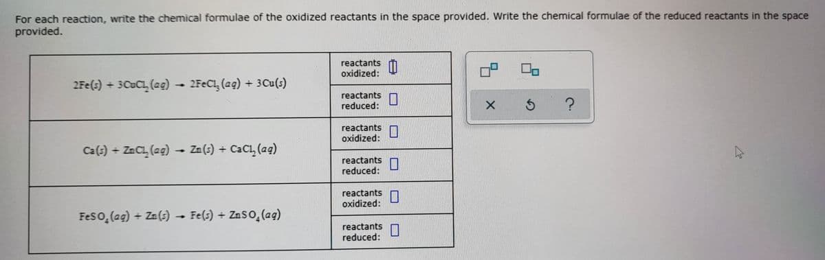 For each reaction, write the chemical formulae of the oxidized reactants in the space provided. Write the chemical formulae of the reduced reactants in the space
provided.
reactants
oxidized:
2Fe(s) + 3CuCl, (ag) →
2FEC1, (ag) + 3Cu(s)
reactants
reduced:
reactants
oxidized:
Ca(s) = ZaCL (ag) –
Za (s) + CaCl, (aq)
reactants
reduced:
reactants
oxidized:
Feso,(ag) + Za (s)
Fe(s) + ZnSo,(ag)
reactants
reduced:
