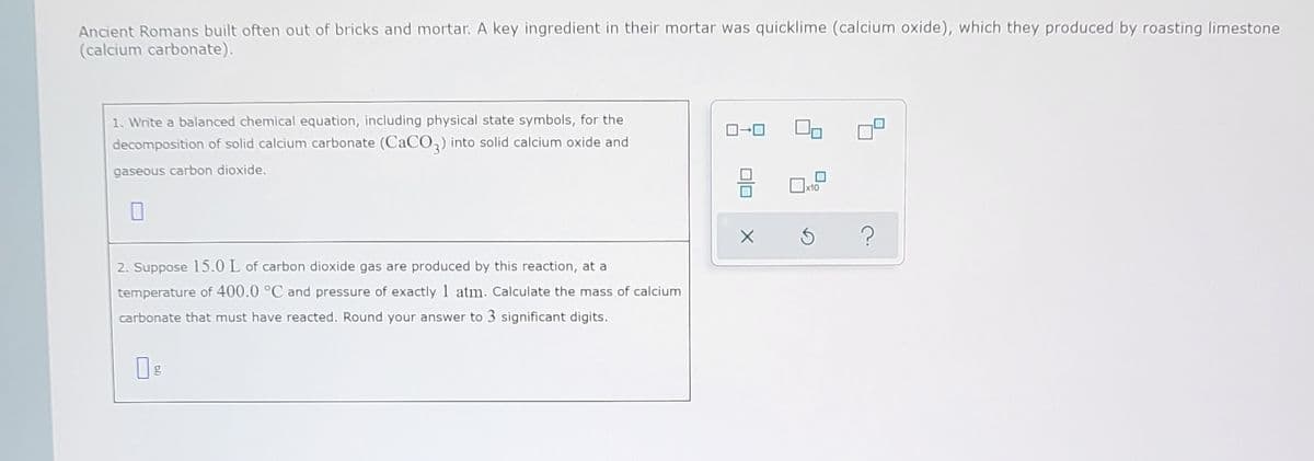 Ancient Romans built often out of bricks and mortar. A key ingredient in their mortar was quicklime (calcium oxide), which they produced by roasting limestone
(calcium carbonate).
1. Write a balanced chemical equation, including physical state symbols, for the
decomposition of solid calcium carbonate (CaCO,) into solid calcium oxide and
gaseous carbon dioxide.
x10
2. Suppose 15.0 L of carbon dioxide gas are produced by this reaction, at a
temperature of 400.0 °C and pressure of exactly 1 atm. Calculate the mass of calcium
carbonate that must have reacted. Round your answer to 3 significant digits.
