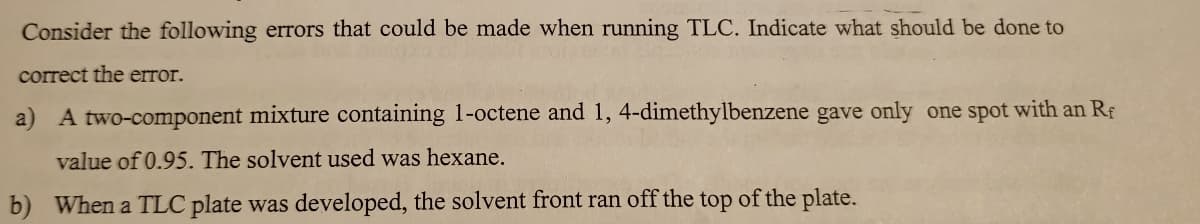 Consider the following errors that could be made when running TLC. Indicate what should be done to
correct the error.
a) A two-component mixture containing 1-octene and 1, 4-dimethylbenzene gave only one spot with an Rf
value of 0.95. The solvent used was hexane.
b) When a TLC plate was developed, the solvent front ran off the top of the plate.