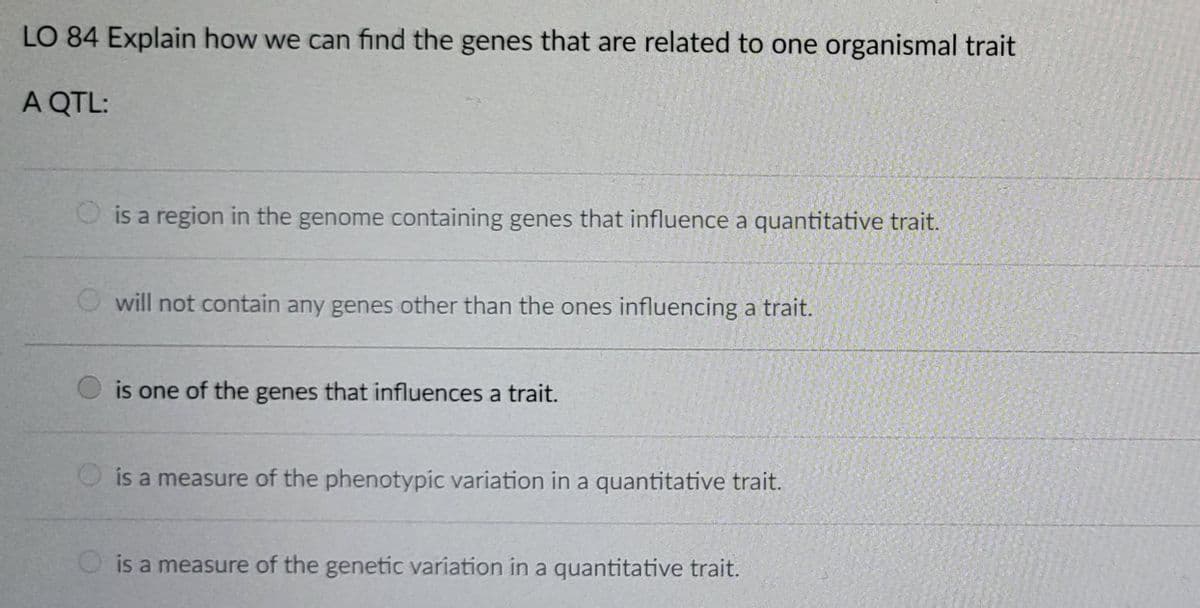 LO 84 Explain how we can find the genes that are related to one organismal trait
A QTL:
is a region in the genome containing genes that influence a quantitative trait.
Owill not contain any genes other than the ones influencing a trait.
is one of the genes that influences a trait.
is a measure of the phenotypic variation in a quantitative trait.
is a measure of the genetic variation in a quantitative trait.