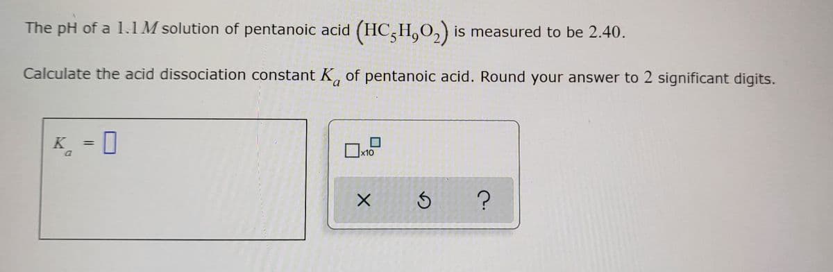 The pH of a 1.1M solution of pentanoic acid (HC,H,O₂) is measured to be 2.40.
Calculate the acid dissociation constant K of pentanoic acid. Round your answer to 2 significant digits.
a
K = 0
a
x10
X
S ?