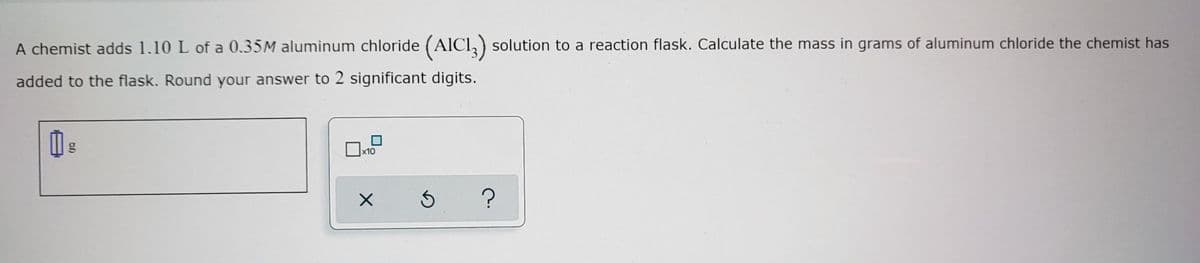 A chemist adds 1.10 L of a 0.35M aluminum chloride (AICI, ) solution to a reaction flask. Calculate the mass in grams of aluminum chloride the chemist has
added to the flask. Round your answer to 2 significant digits.
x10
