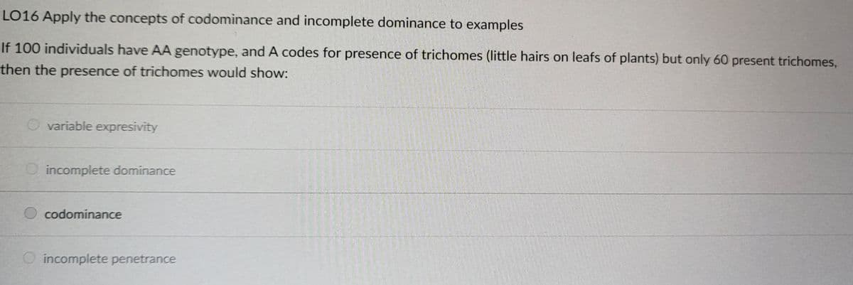 LO16 Apply the concepts of codominance and incomplete dominance to examples
If 100 individuals have AA genotype, and A codes for presence of trichomes (little hairs on leafs of plants) but only 60 present trichomes,
then the presence of trichomes would show:
variable expresivity
O incomplete dominance
O codominance
O incomplete penetrance