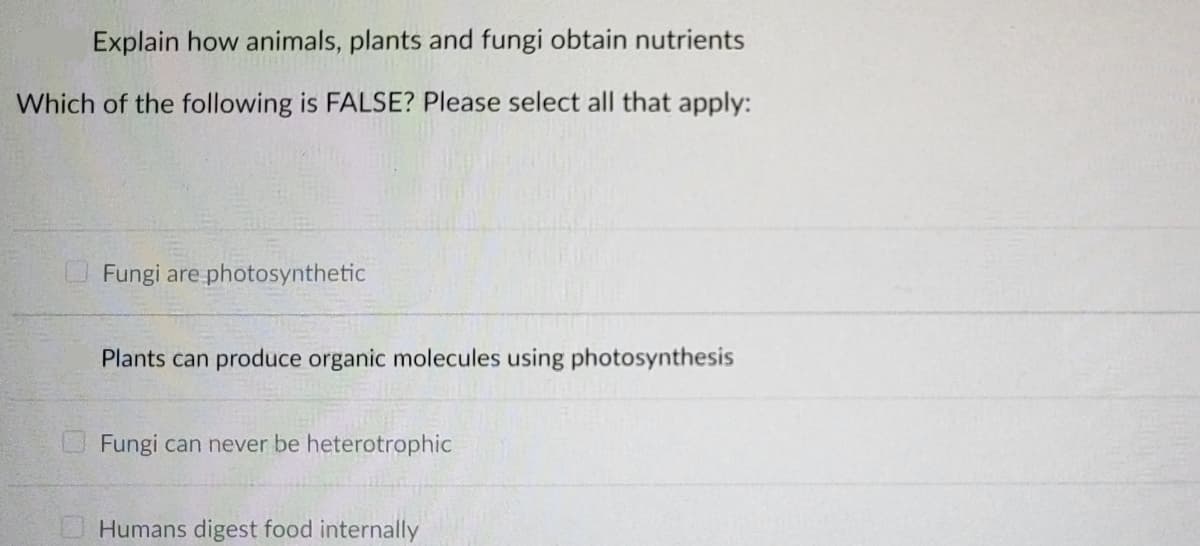 Explain how animals, plants and fungi obtain nutrients
Which of the following is FALSE? Please select all that apply:
Fungi are photosynthetic
Plants can produce organic molecules using photosynthesis
Fungi can never be heterotrophic
Humans digest food internally