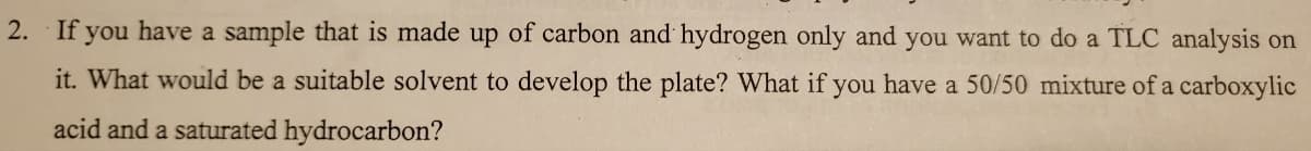 2. If you have a sample that is made up of carbon and hydrogen only and you want to do a TLC analysis on
it. What would be a suitable solvent to develop the plate? What if you have a 50/50 mixture of a carboxylic
acid and a saturated hydrocarbon?