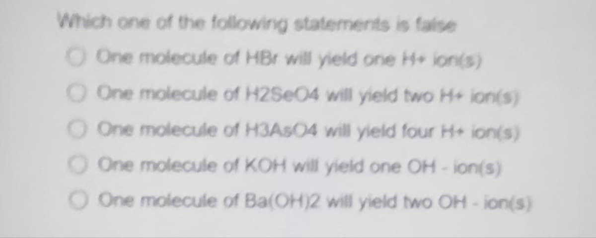 Which one of the following statements is faise
O One molecule of HBr will yield one H+ ion(s)
O One molecule of H2Se04 will yield two H+ ion(s)
O One molecule of H3ASO4 will yield four H+ ion(s)
O One molecule of KOH will yield one OH-ion(s)
O One molecule of Ba(OH)2 will yield two OH - ion(s)
