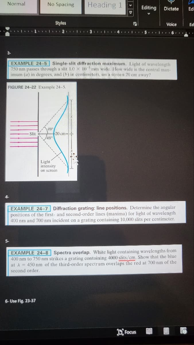 Normal
No Spacing
Heading 1
Editing
Dictate
Ed
Styles
Voice
Ed
3-
EXAMPLE 24-5 Single-slit diffraction maximum. Light of wavelength
750 nm passes through a slit 1.0 x 10 mm wide. How wide is the central max-
imum (a) in degrees, and (b) in centimeters, on a screen 20 cm away?
FIGURE 24-22 Example 24-5.
499
20 cm-+
499
Slit
Light
intensity
on screen
EXAMPLE 24-7 Diffraction grating: line positions. Determine the angular
positions of the first- and second-order lines (maxima) for light of wavelength
400 nm and 700 nm incident on a grating containing 10,000 slits per centimeter.
5-
EXAMPLE 24-8 Spectra overlap. White light containing wavelengths from
400 nm to 750 nm strikes a grating containing 4000 slits/cm. Show that the blue
at A = 450 nm of the third-order spectrum overlaps the red at 700 nm of the
second order.
6- Use Fig. 23-37
DFocus
