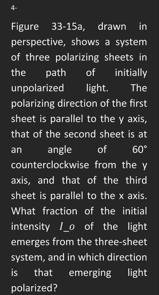 4-
Figure 33-15a,
drawn in
perspective, shows a system
of three polarizing sheets in
the
path
of
initially
unpolarized
light.
The
polarizing direction of the first
sheet is parallel to the y axis,
that of the second sheet is at
an
angle
of
60°
counterclockwise from the y
axis, and that of the third
sheet is parallel to the x axis.
What fraction of the initial
intensity I_o of the light
emerges from the three-sheet
system, and in which direction
is
that
emerging
light
polarized?
