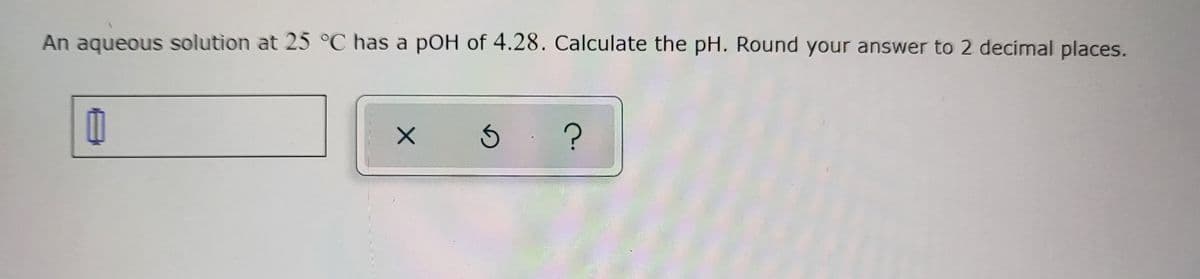 An aqueous solution at 25 °C has a pOH of 4.28. Calculate the pH. Round your answer to 2 decimal places.
X 5 ?