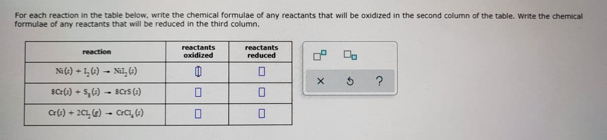 For each reaction in the table below, write the chemical formulae of any reactants that will be oxidized in the second column of the table. Write the chemical
formulae of any reactants that will be reduced in the third column.
reactants
oxidized
reactants
reaction
reduced
Ni(s) + I, 6)
Nil, (5)
SCr(s) + S;(5) – 8Crs (s)
Cr(s) + 2C1, (3) – CrCı, (;)
