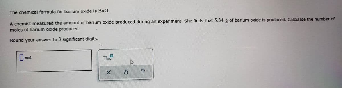 The chemical formula for barium oxide is Bao.
A chemist measured the amount of barium oxide produced during an experiment. She finds that 5.34 g of barium oxide is produced. Calculate the number of
moles of barium oxide produced.
Round your answer to 3 significant digits.
mol
x10
