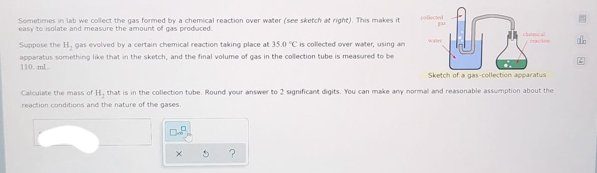 collected
Sometimes in lab we collect the gas formed by a chemical reaction over water (see sketch at right). This makes it
easy to isolate and measure the amount of gas produced.
gas
chemical
reaction
do
water
Suppose the H, gas evolved by a certain chemical reaction taking place at 35.0 °C is collected over water, using an
apparatus something like that in the sketch, and the final volume of gas in the collection tube is measured to be
Ar
110. mL.
Sketch of a gas-collection apparatus
Calculate the mass of H, that is in the collection tube. Round your answer to 2 significant digits. You can make any normal and reasonable assumption about the
reaction conditions and the nature of the gases.
x10
