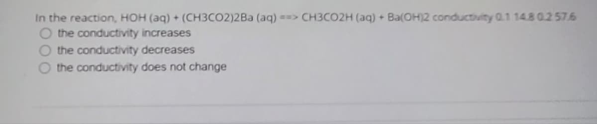 In the reaction, HOH (aq) + (CH3CO2)2Ba (aq) ==> CH3CO2H (aq) + Ba(OH)2 conductivity 0.1 14.80.2 576
the conductivity increases
the conductivity decreases
the conductivity does not change
