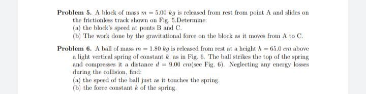 Problem 5. A block of mass m = 5.00 kg is released from rest from point A and slides on
the frictionless track shown on Fig. 5.Determine:
(a) the block's speed at ponts B and C.
(b) The work done by the gravitational force on the block as it moves from A to C.
Problem 6. A ball of mass m = 1.80 kg is released from rest at a height h = 65.0 cm above
a light vertical spring of constant k, as in Fig. 6. The ball strikes the top of the spring
and compresses it a distance d = 9.00 em(see Fig. 6). Neglecting any energy losses
during the collision, find:
(a) the speed of the ball just as it touches the spring.
(b) the force constant k of the spring.
