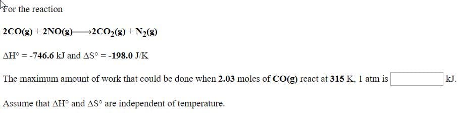 For the reaction
2co(g) + 2NO(g)→2C02(g) + N2(g)
AH° = -746.6 kJ and AS° = -198.0 J/K
The maximum amount of work that could be done when 2.03 moles of CO(g) react at 315 K, 1 atm is
kJ.
Assume that AH° and AS° are independent of temperature.
