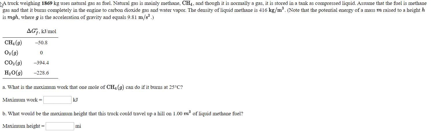 A truck weighing 1869 kg uses natural gas as fuel. Natural gas is mainly methane, CH4, and though it is nomally a gas, it is stored in a tank as compressed liquid. Assume that the finel is metha
gas and that it burns completely in the engine to carbon dioxide gas and water vapor. The density of liquid methane is 416 kg/m. (Note that the potential energy of a mass m raised to a height
is mgh, where g is the acceleration of gravity and equals 9.81 m/s.)
AG, kJ/mol
CH, (9)
-50.8
O2(9)
CO: (9)
-394.4
-228.6
Н,О(9)
a. What is the maximum work that one mole of CH, (g) can do if it burns at 25°C?
Maximum work =
kJ
b. What would be the maximum height that this truck could travel up a hill on 1.00 m of liquid methane fuel?
Maximum height =
mi
