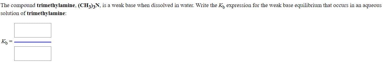 The compound trimethylamine, (CH3)3N, is a weak base when dissolved in water. Write the K, expression for the weak base equilibrium that occurs in an aqueous
solution of trimethylamine:
