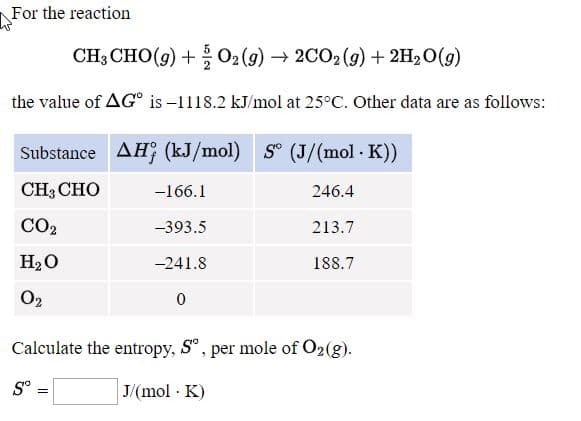 CH3 CHO(g) +O2(9) → 2CO2(g) + 2H2O(g)
→ 2CO2 (9) + 2H,0(g)
the value of AG° is -1118.2 kJ/mol at 25°C. Other data are as follows:
Substance AH; (kJ/mol) S° (J/(mol · K))
CH3 CHO
-166.1
246.4
CO2
-393.5
213.7
Нао
-241.8
188.7
O2
Calculate the entropy, Sº, per mole of O2(g).
S° =
J/(mol · K)
