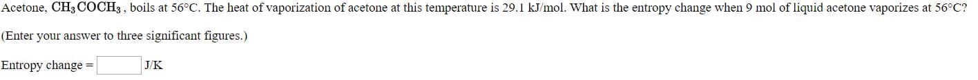 Acetone, CH; COCH3 , boils at 56°C. The heat of vaporization of acetone at this temperature is 29.1 kJ/mol. What is the entropy change when 9 mol of liquid acetone vaporizes at 56°C?
