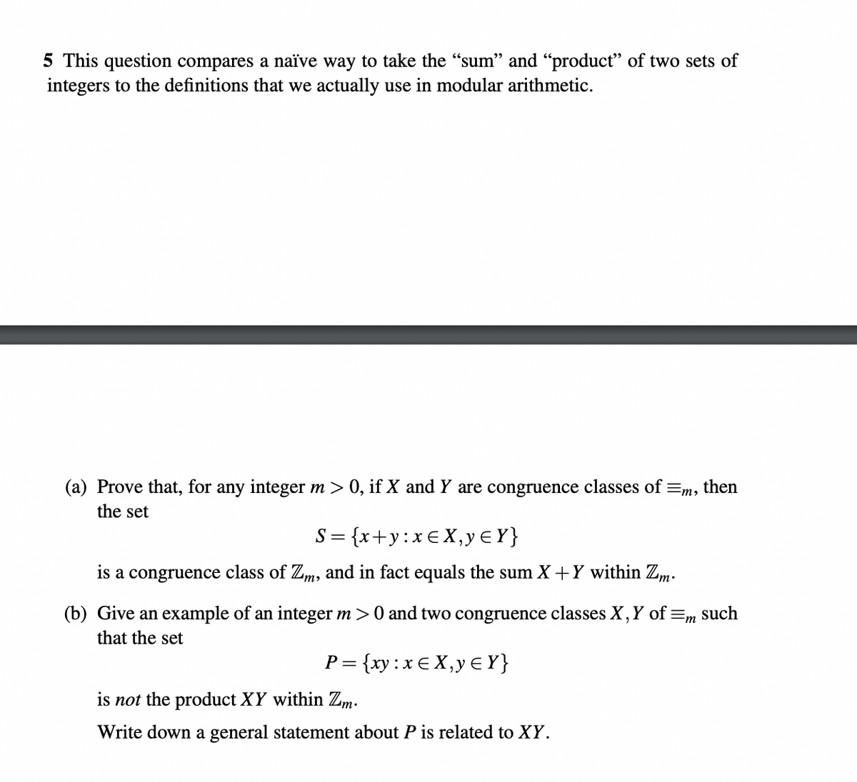 5 This question compares a naïve way to take the "sum" and "product" of two sets of
integers to the definitions that we actually use in modular arithmetic.
(a) Prove that, for any integer m > 0, if X and Y are congruence classes of =m, then
the set
S={x+y:x€X,y€Y}
is a congruence class of Zm, and in fact equals the sum X+Y within Zm.
(b) Give an example of an integer m > 0 and two congruence classes X, Y of m such
that the set
P= {xy: xEX, y ≤ Y}
is not the product XY within Zm.
Write down a general statement about P is related to XY.