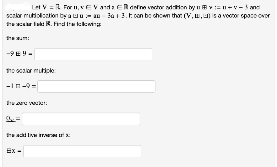 Let V = R. For u, v EV and a ER define vector addition by u v : u + v - 3 and
scalar multiplication by a □ u := au – 3a + 3. It can be shown that (V,B, □) is a vector space over
the scalar field R. Find the following:
the sum:
-9 B 9 =
the scalar multiple:
-1 0-9 =
the zero vector:
0₁ =
the additive inverse of X:
8x =