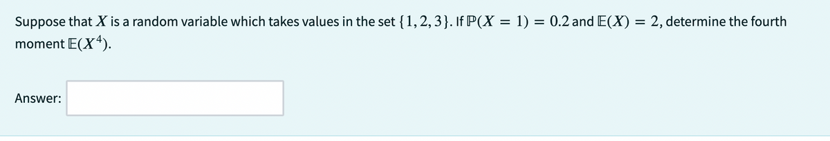 Suppose that X is a random variable which takes values in the set {1, 2, 3}. If P(X = 1) = 0.2 and E(X) = 2, determine the fourth
moment E(X4).
Answer: