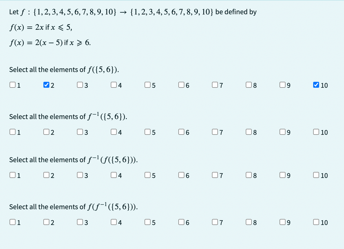 Let f {1, 2, 3, 4, 5, 6, 7, 8, 9, 10} → {1, 2, 3, 4, 5, 6, 7, 8, 9, 10} be defined by
f(x) = 2x if x < 5,
f(x) = 2(x - 5) if x > 6.
Select all the elements of f({5,6}).
01
3
2
4
Select all the elements of f-¹({5,6}).
3
04
Select all the elements of ƒ−¹(ƒ({5,6})).
3
04
2
Select all the elements of ƒ(ƒ¯¹({5,6})).
01
3
04
5
5
06
6
07
07
07
07
U
O
8
8
8
8
9
9
9
✔10
10
10
10